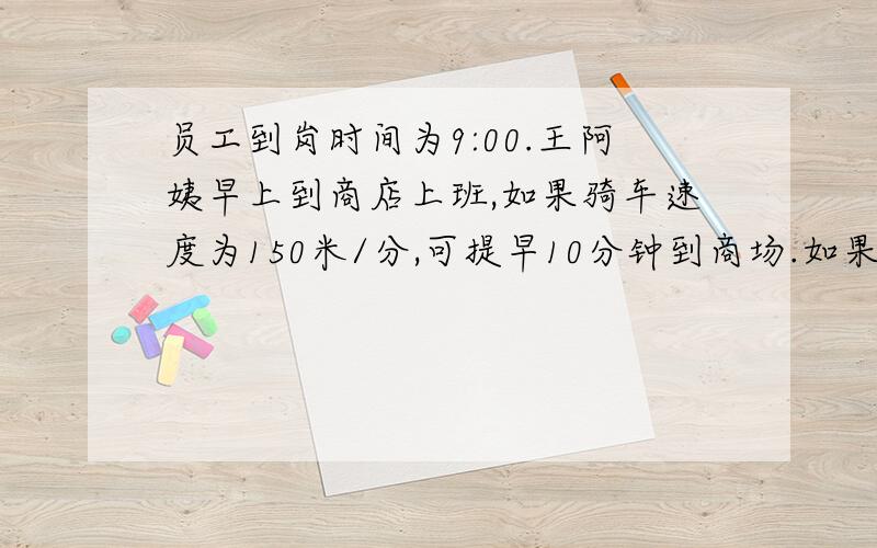 员工到岗时间为9:00.王阿姨早上到商店上班,如果骑车速度为150米/分,可提早10分钟到商场.如果骑车速度为90米/分