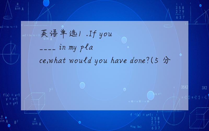 英语单选1 .If you ____ in my place,what would you have done?(5 分