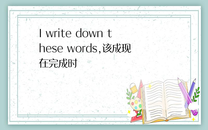 I write down these words,该成现在完成时