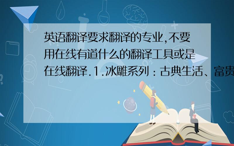 英语翻译要求翻译的专业,不要用在线有道什么的翻译工具或是在线翻译.1.冰雕系列：古典生活、富贵叶、珠联璧合、太阳花、品味