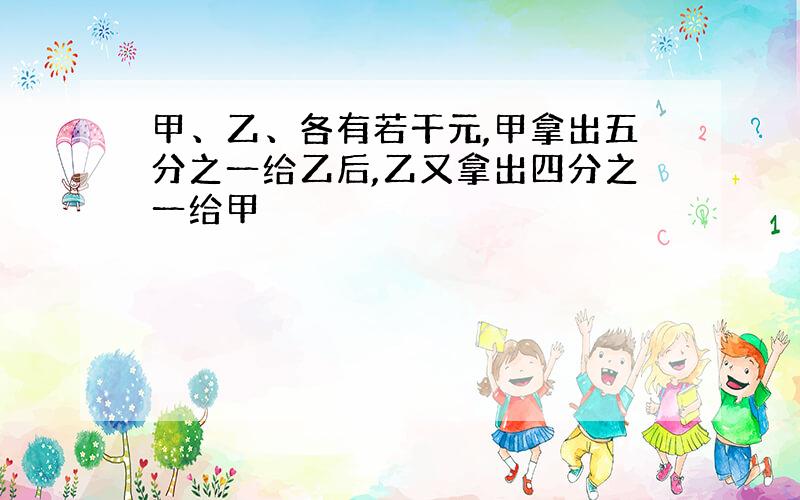 甲、乙、各有若干元,甲拿出五分之一给乙后,乙又拿出四分之一给甲