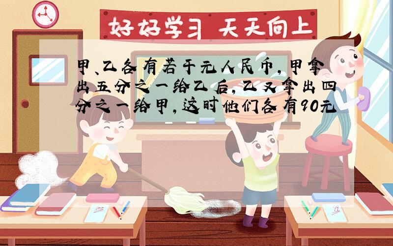 甲、乙各有若干元人民币,甲拿出五分之一给乙后,乙又拿出四分之一给甲,这时他们各有90元