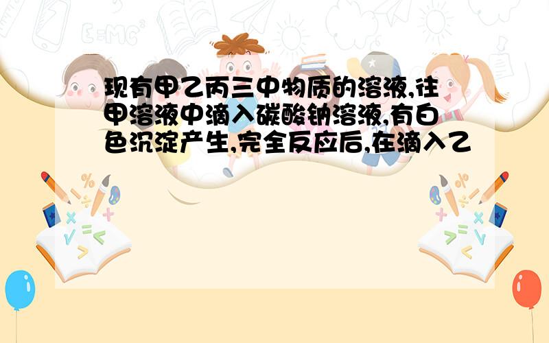 现有甲乙丙三中物质的溶液,往甲溶液中滴入碳酸钠溶液,有白色沉淀产生,完全反应后,在滴入乙