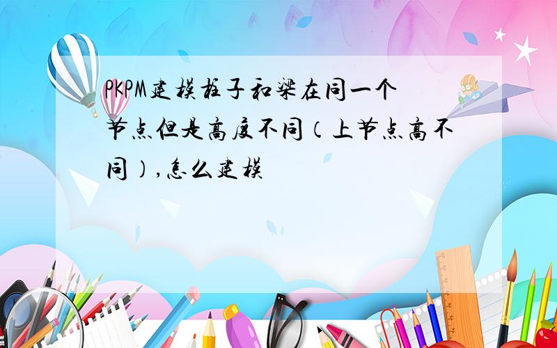 PKPM建模柱子和梁在同一个节点但是高度不同（上节点高不同）,怎么建模