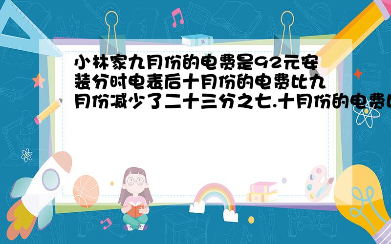 小林家九月份的电费是92元安装分时电表后十月份的电费比九月份减少了二十三分之七.十月份的电费比九月份少多少钱?（峰时段电