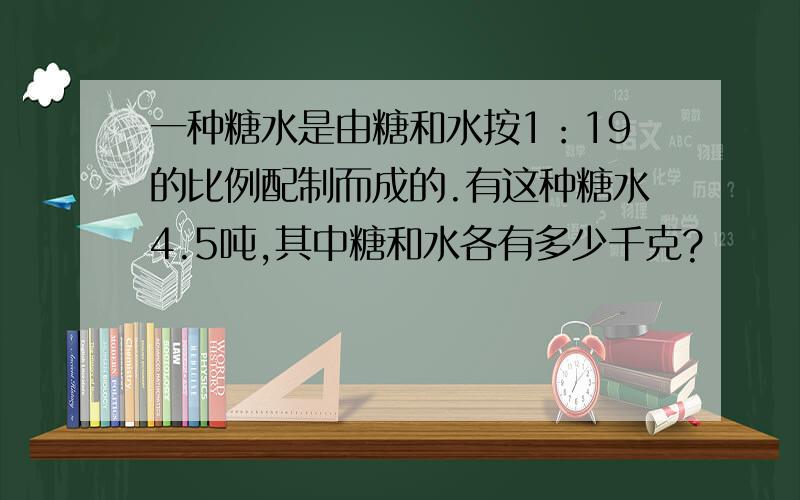 一种糖水是由糖和水按1：19的比例配制而成的.有这种糖水4.5吨,其中糖和水各有多少千克?