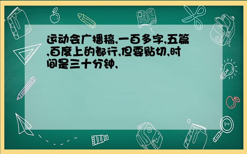 运动会广播稿,一百多字,五篇,百度上的都行,但要贴切,时间是三十分钟,