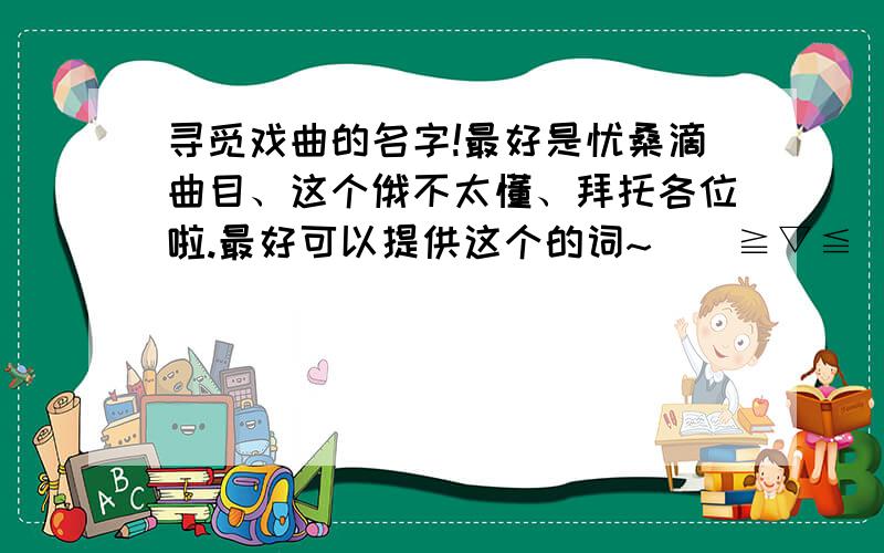 寻觅戏曲的名字!最好是忧桑滴曲目、这个俄不太懂、拜托各位啦.最好可以提供这个的词~\(≧▽≦)/~