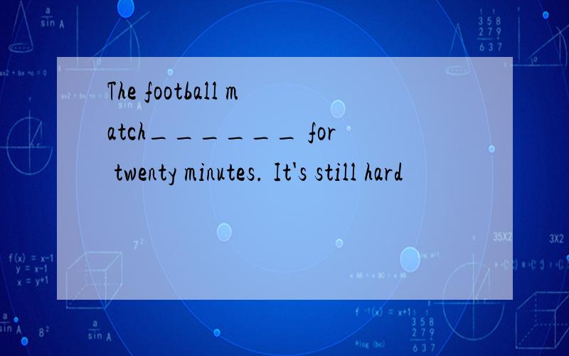 The football match______ for twenty minutes. It's still hard