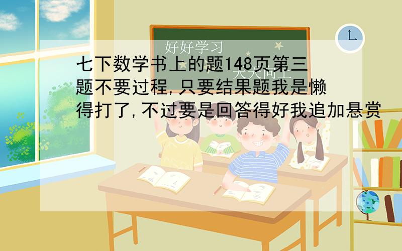 七下数学书上的题148页第三题不要过程,只要结果题我是懒得打了,不过要是回答得好我追加悬赏