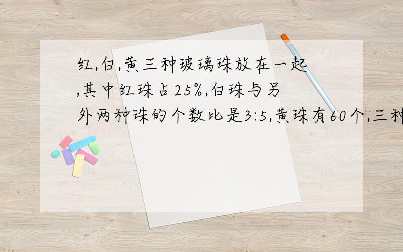 红,白,黄三种玻璃珠放在一起,其中红珠占25%,白珠与另外两种珠的个数比是3:5,黄珠有60个,三种珠共有