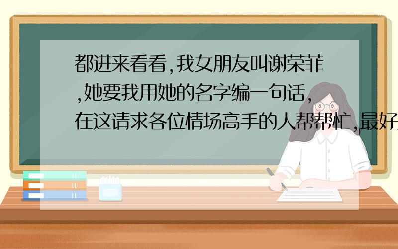 都进来看看,我女朋友叫谢荣菲,她要我用她的名字编一句话,在这请求各位情场高手的人帮帮忙,最好是暧昧一点的,白话一点的,不