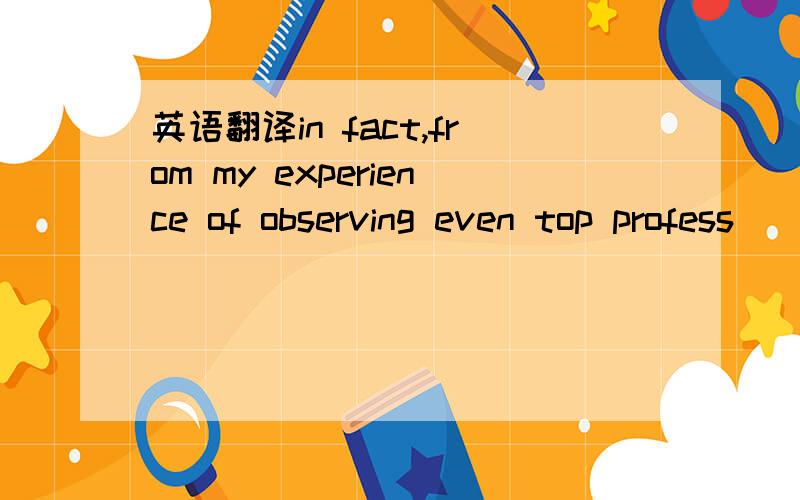 英语翻译in fact,from my experience of observing even top profess