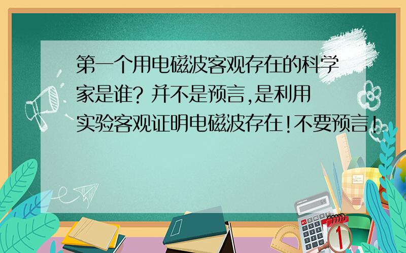 第一个用电磁波客观存在的科学家是谁? 并不是预言,是利用实验客观证明电磁波存在!不要预言!