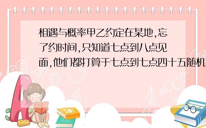 相遇与概率甲乙约定在某地,忘了约时间,只知道七点到八点见面,他们都打算于七点到七点四十五随机时刻到达某地,然后等十五分钟