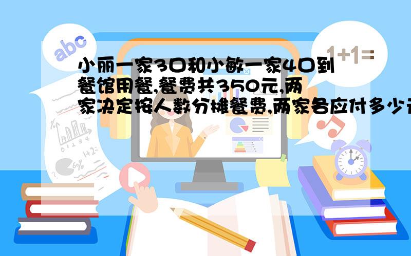 小丽一家3口和小敏一家4口到餐馆用餐,餐费共350元,两家决定按人数分摊餐费,两家各应付多少元?