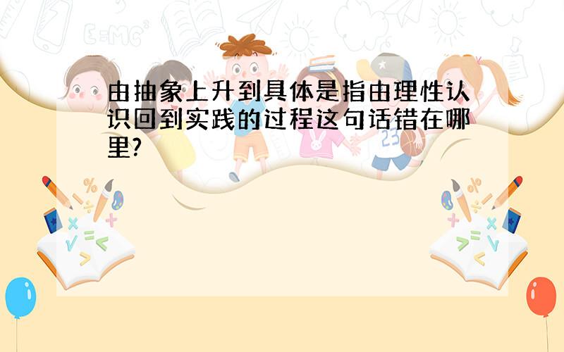 由抽象上升到具体是指由理性认识回到实践的过程这句话错在哪里?