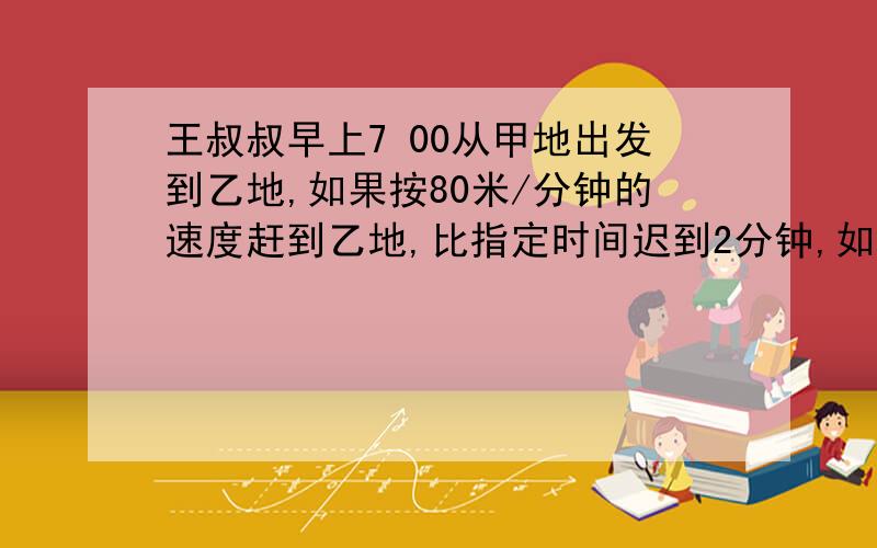 王叔叔早上7 00从甲地出发到乙地,如果按80米/分钟的速度赶到乙地,比指定时间迟到2分钟,如果按100米/分钟