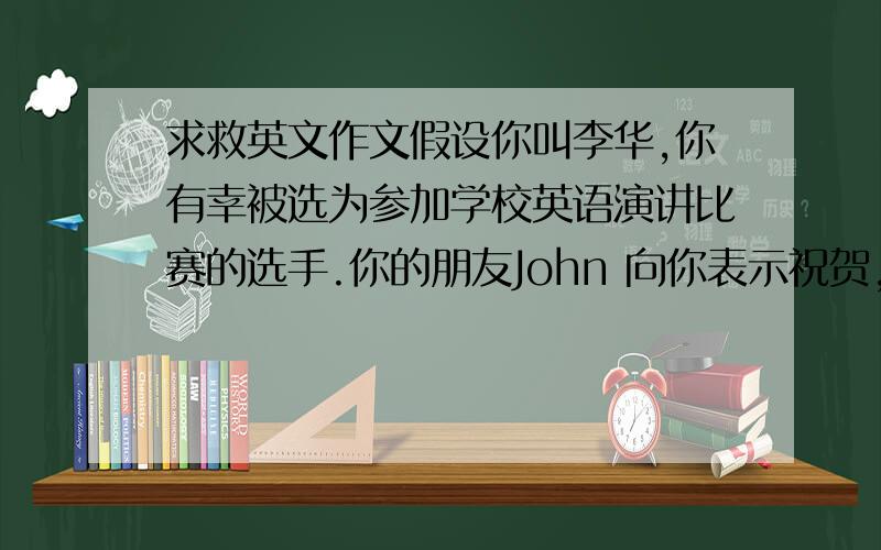 求救英文作文假设你叫李华,你有幸被选为参加学校英语演讲比赛的选手.你的朋友John 向你表示祝贺,末了还加了一句——“Y