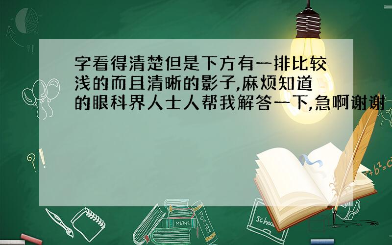 字看得清楚但是下方有一排比较浅的而且清晰的影子,麻烦知道的眼科界人士人帮我解答一下,急啊谢谢