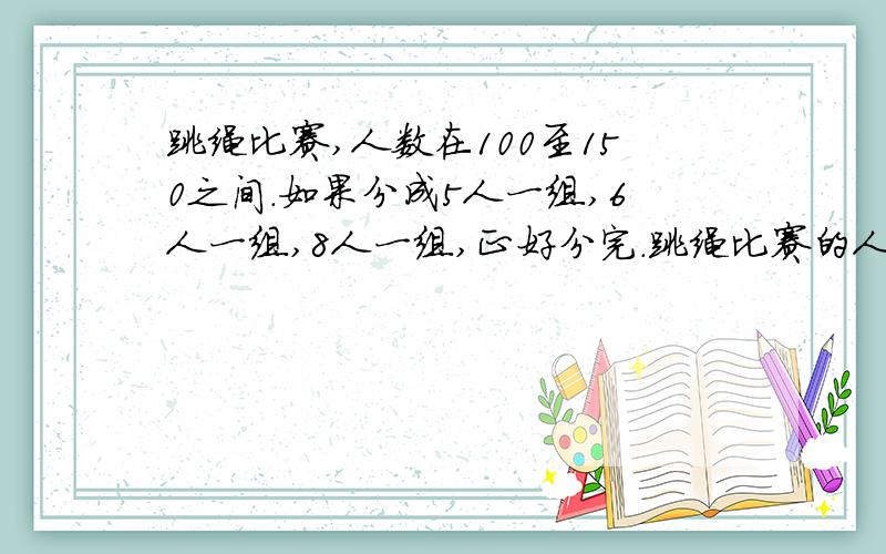 跳绳比赛,人数在100至150之间.如果分成5人一组,6人一组,8人一组,正好分完.跳绳比赛的人有几个?