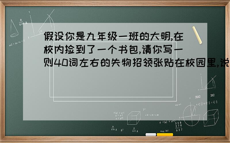 假设你是九年级一班的大明,在校内捡到了一个书包,请你写一则40词左右的失物招领张贴在校园里,说明捡到书包的时间、地点并对