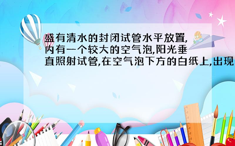 盛有清水的封闭试管水平放置,内有一个较大的空气泡,阳光垂直照射试管,在空气泡下方的白纸上,出现一个椭圆形的“阴影”,阴影