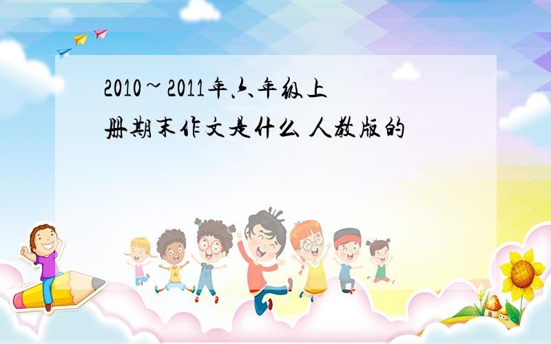 2010~2011年六年级上册期末作文是什么 人教版的