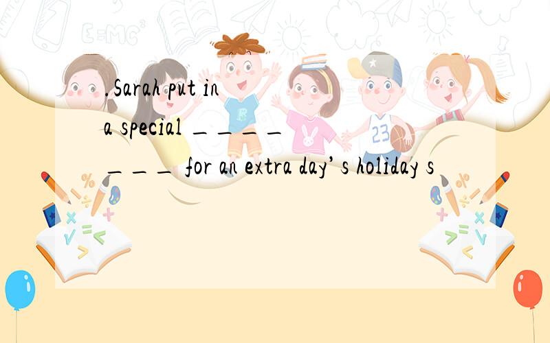 .Sarah put in a special _______ for an extra day’s holiday s