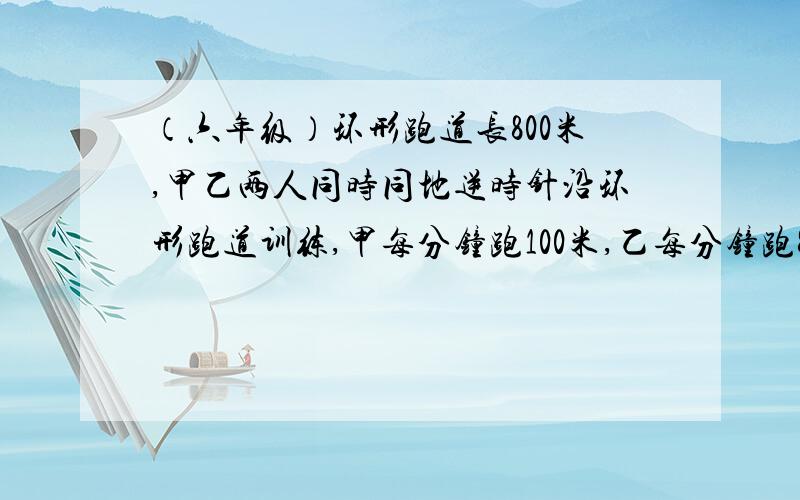 （六年级）环形跑道长800米,甲乙两人同时同地逆时针沿环形跑道训练,甲每分钟跑100米,乙每分钟跑80米.