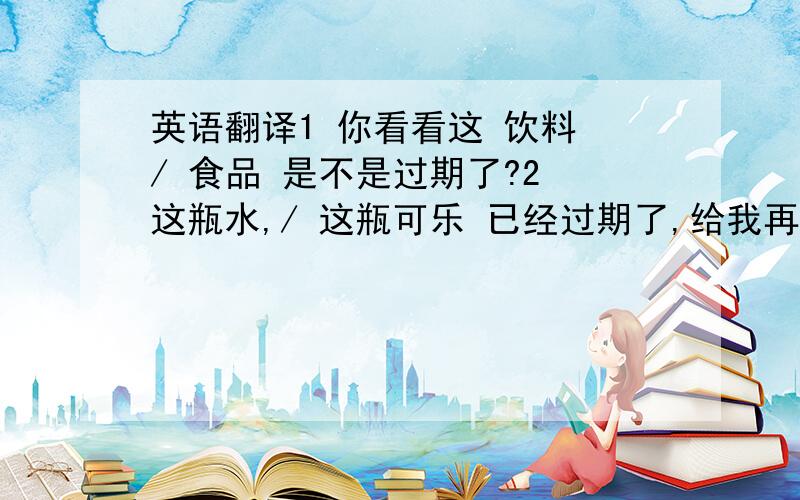 英语翻译1 你看看这 饮料 / 食品 是不是过期了?2 这瓶水,/ 这瓶可乐 已经过期了,给我再换一瓶3 这些食物 已经