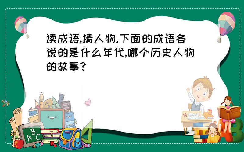 读成语,猜人物.下面的成语各说的是什么年代,哪个历史人物的故事?