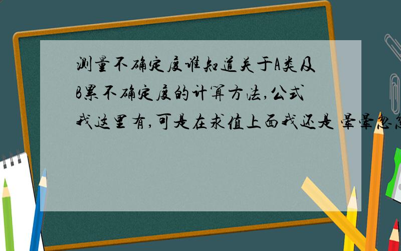 测量不确定度谁知道关于A类及B累不确定度的计算方法,公式我这里有,可是在求值上面我还是 晕晕忽忽的,