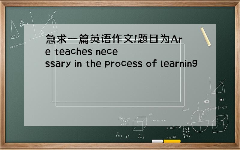 急求一篇英语作文!题目为Are teaches necessary in the process of learning