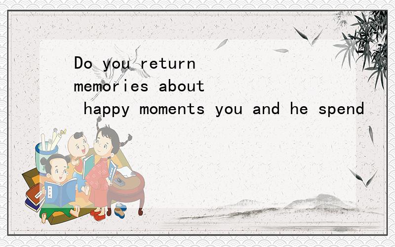 Do you return memories about happy moments you and he spend