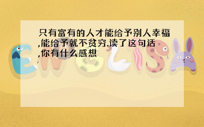 只有富有的人才能给予别人幸福,能给予就不贫穷.读了这句话,你有什么感想