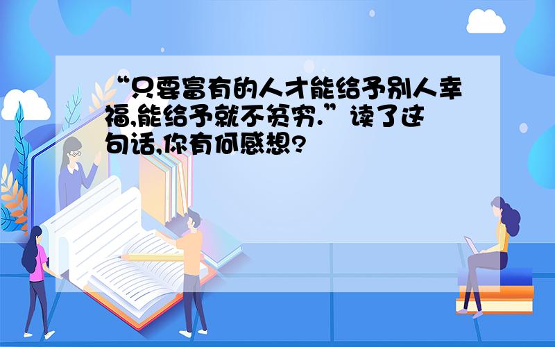 “只要富有的人才能给予别人幸福,能给予就不贫穷.”读了这句话,你有何感想?