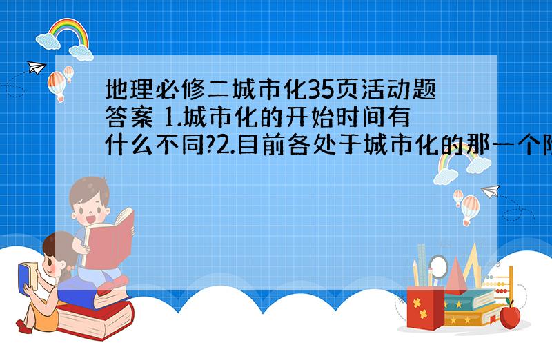 地理必修二城市化35页活动题答案 1.城市化的开始时间有什么不同?2.目前各处于城市化的那一个阶段?