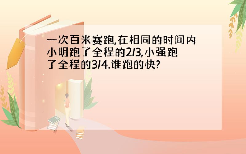 一次百米赛跑,在相同的时间内小明跑了全程的2/3,小强跑了全程的3/4.谁跑的快?