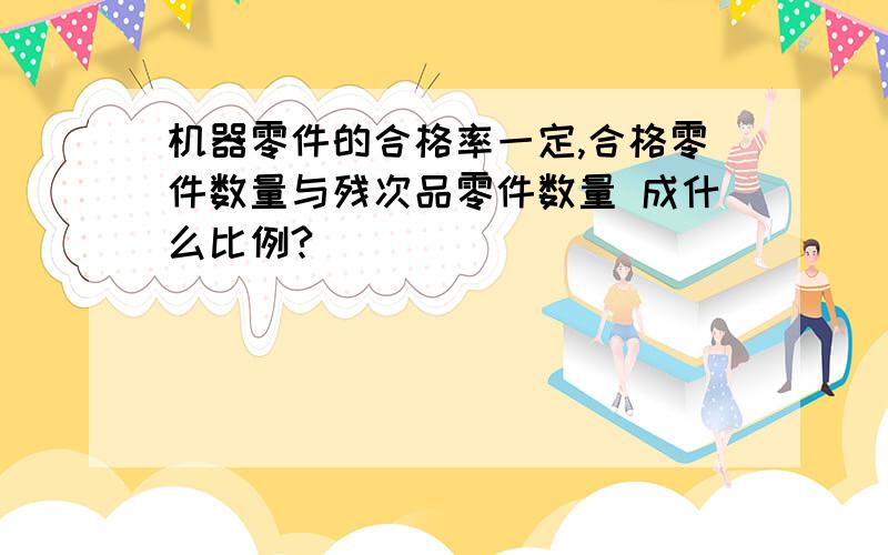 机器零件的合格率一定,合格零件数量与残次品零件数量 成什么比例?