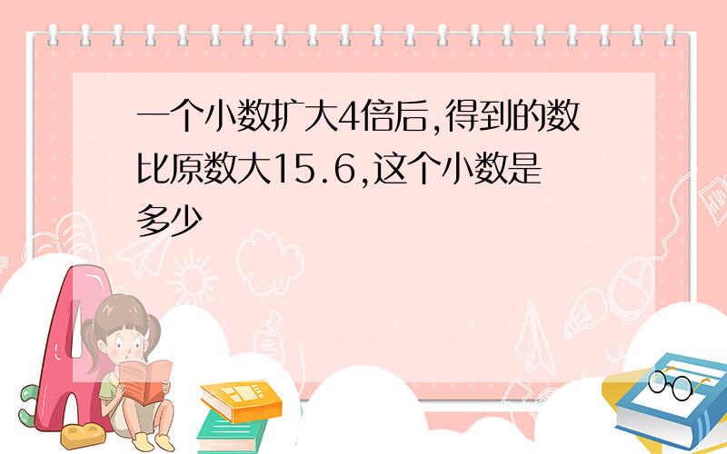 一个小数扩大4倍后,得到的数比原数大15.6,这个小数是多少