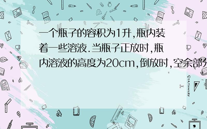 一个瓶子的容积为1升,瓶内装着一些溶液.当瓶子正放时,瓶内溶液的高度为20cm,倒放时,空余部分的高度为5cm.现把瓶内