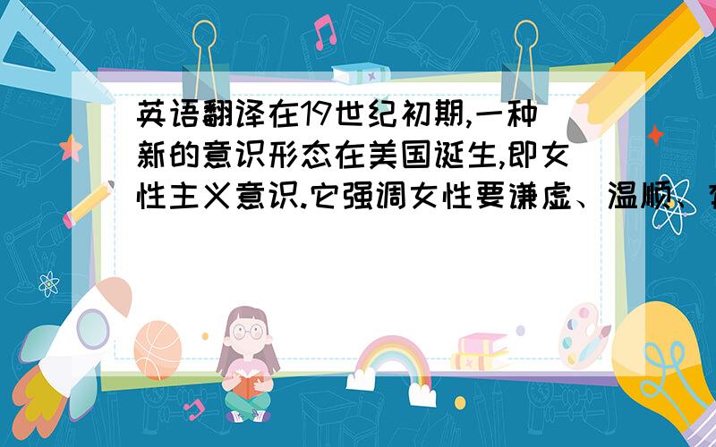 英语翻译在19世纪初期,一种新的意识形态在美国诞生,即女性主义意识.它强调女性要谦虚、温顺、有恻隐之心、虔诚、纯洁、顺从