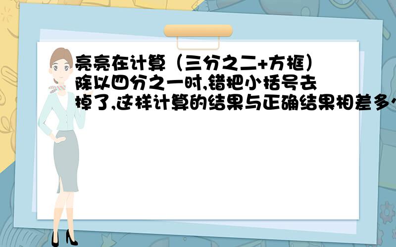 亮亮在计算（三分之二+方框）除以四分之一时,错把小括号去掉了,这样计算的结果与正确结果相差多少?