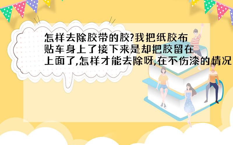 怎样去除胶带的胶?我把纸胶布贴车身上了接下来是却把胶留在上面了,怎样才能去除呀,在不伤漆的情况下.