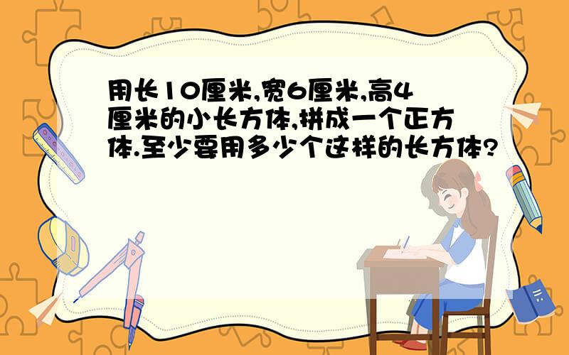 用长10厘米,宽6厘米,高4厘米的小长方体,拼成一个正方体.至少要用多少个这样的长方体?