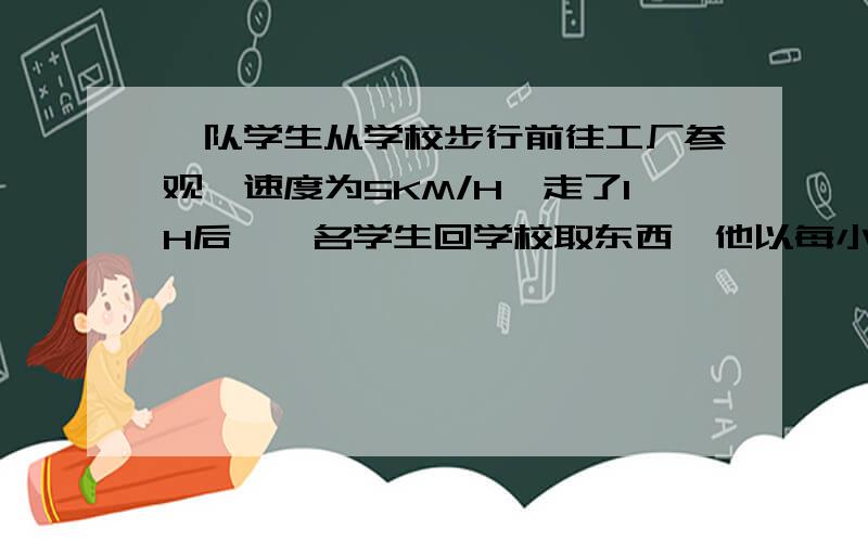 一队学生从学校步行前往工厂参观,速度为5KM/H,走了1H后,一名学生回学校取东西,他以每小时7.5KM/H的速度回到了