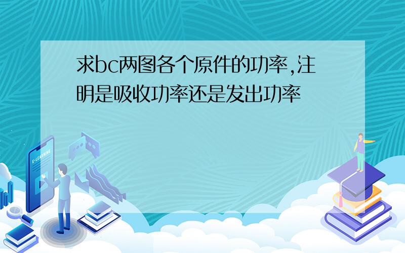 求bc两图各个原件的功率,注明是吸收功率还是发出功率