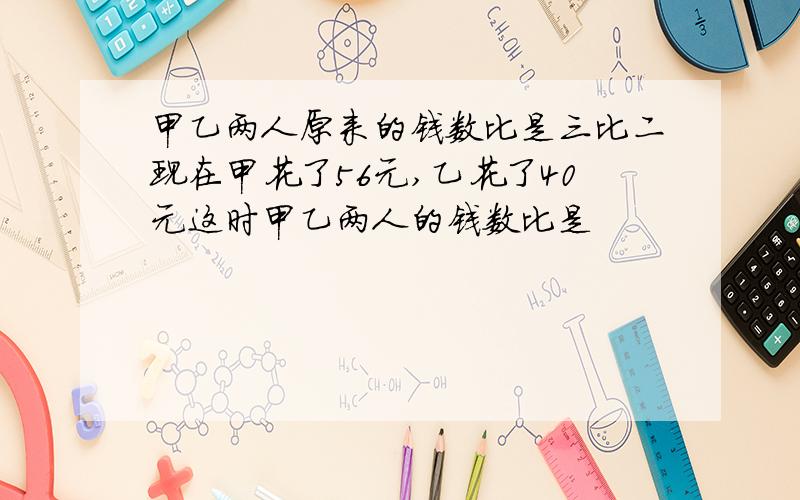 甲乙两人原来的钱数比是三比二现在甲花了56元,乙花了40元这时甲乙两人的钱数比是