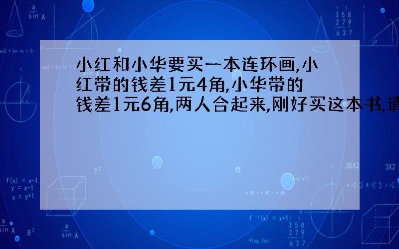 小红和小华要买一本连环画,小红带的钱差1元4角,小华带的钱差1元6角,两人合起来,刚好买这本书,请问这